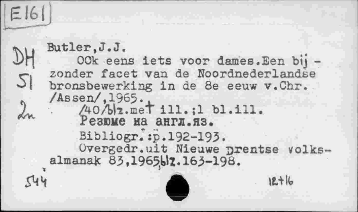 ﻿EI6I
Butler, J. J.
DH 00k eens lets voor dames.Een bij -zonder facet van de Noordnederlandse
I bronsbewerking in de 8e eeuw v.Chr. л /Assen/,196$..
1	. ÀOAll.meT ill.;l bl.ill.
Резюме иа англ.яз. Bibliogr." :р. 192-195.
Overgedr.uit Nieuwe jjrentse volks-almanak 83,1965,Ml. 165-19Ô.
544
